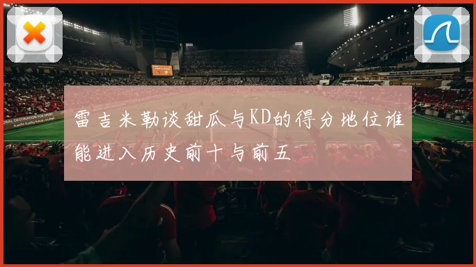 雷吉米勒谈甜瓜与KD的得分地位谁能进入历史前十与前五