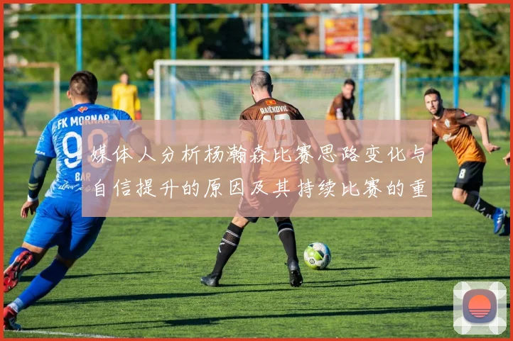 媒体人分析杨瀚森比赛思路变化与自信提升的原因及其持续比赛的重要性