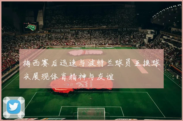 梅西赛后迅速与波特兰球员互换球衣展现体育精神与友谊