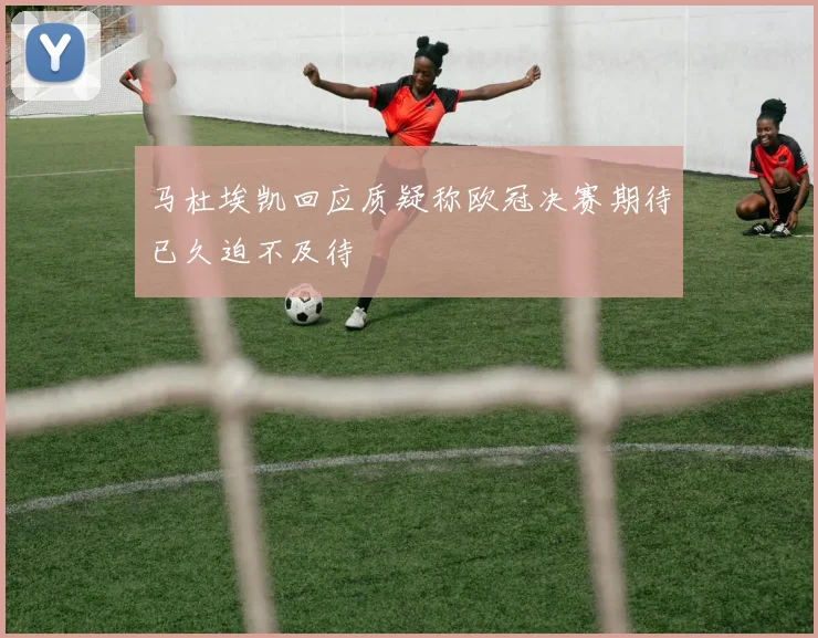 马杜埃凯回应质疑称欧冠决赛期待已久迫不及待