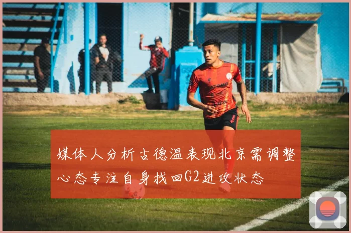 媒体人分析古德温表现北京需调整心态专注自身找回G2进攻状态