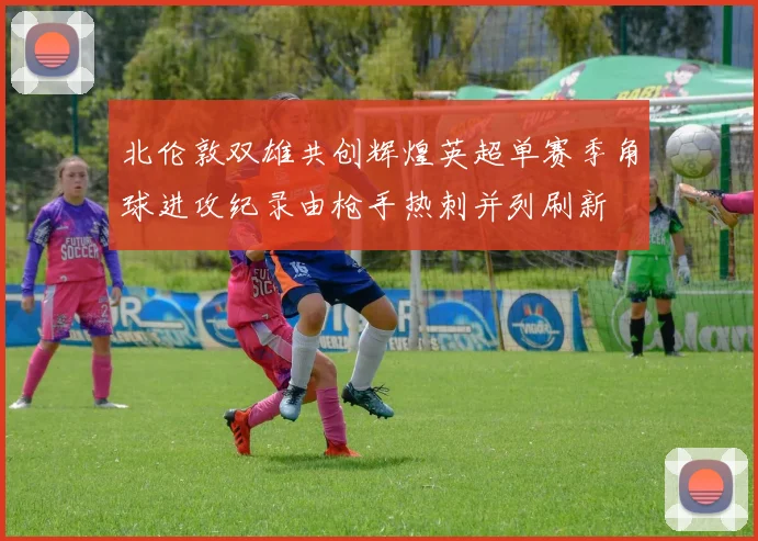 北伦敦双雄共创辉煌英超单赛季角球进攻纪录由枪手热刺并列刷新