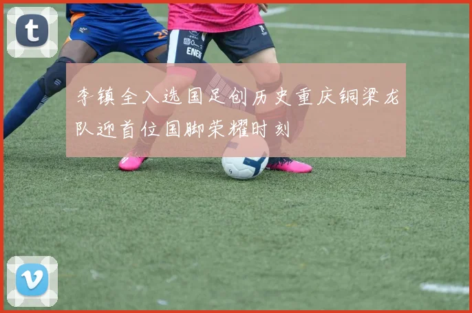 李镇全入选国足创历史重庆铜梁龙队迎首位国脚荣耀时刻