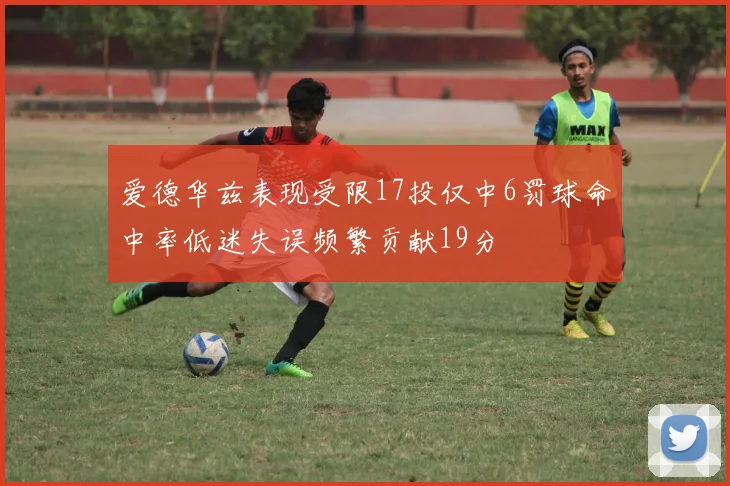 爱德华兹表现受限17投仅中6罚球命中率低迷失误频繁贡献19分