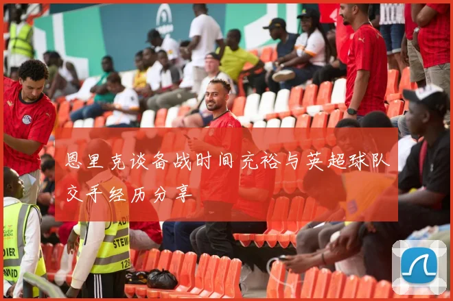 恩里克谈备战时间充裕与英超球队交手经历分享
