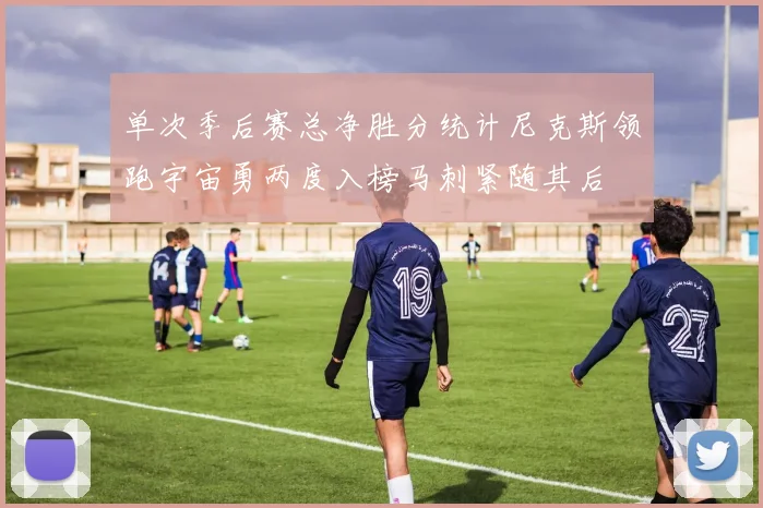 单次季后赛总净胜分统计尼克斯领跑宇宙勇两度入榜马刺紧随其后