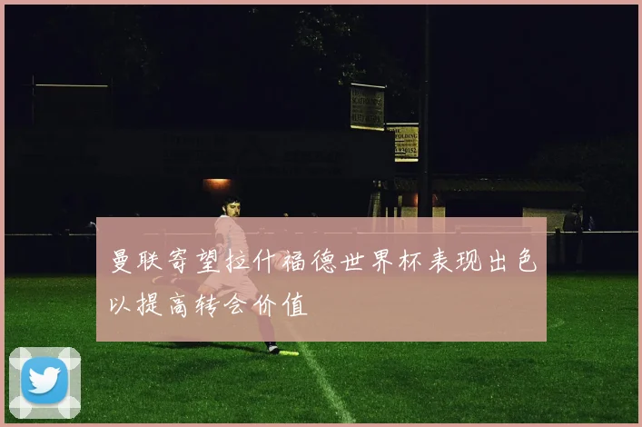 曼联寄望拉什福德世界杯表现出色以提高转会价值