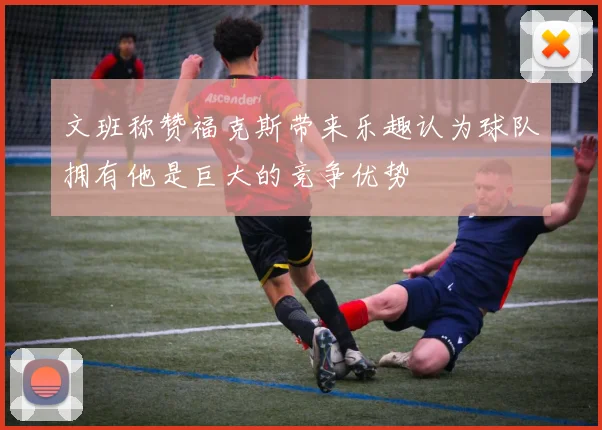 文班称赞福克斯带来乐趣认为球队拥有他是巨大的竞争优势