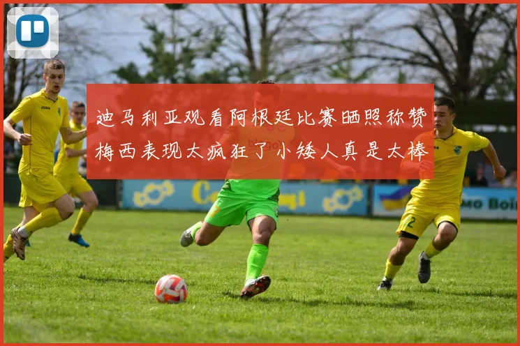 迪马利亚观看阿根廷比赛晒照称赞梅西表现太疯狂了小矮人真是太棒了