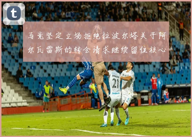 马竞坚定立场拒绝拉波尔塔关于阿尔瓦雷斯的转会请求继续留住核心球员