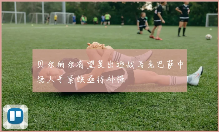 贝尔纳尔有望复出迎战马竞巴萨中场人手紧缺亟待补强