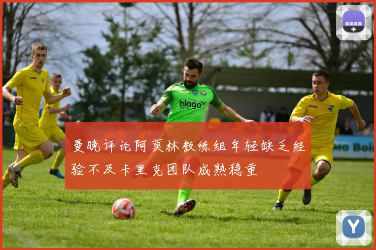 曼晚评论阿莫林教练组年轻缺乏经验不及卡里克团队成熟稳重