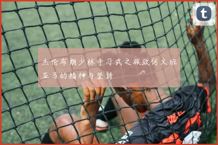 杰伦布朗少林寺习武之旅效仿文班亚马的精神与坚持