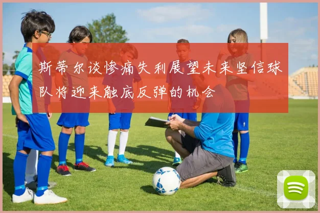 斯蒂尔谈惨痛失利展望未来坚信球队将迎来触底反弹的机会