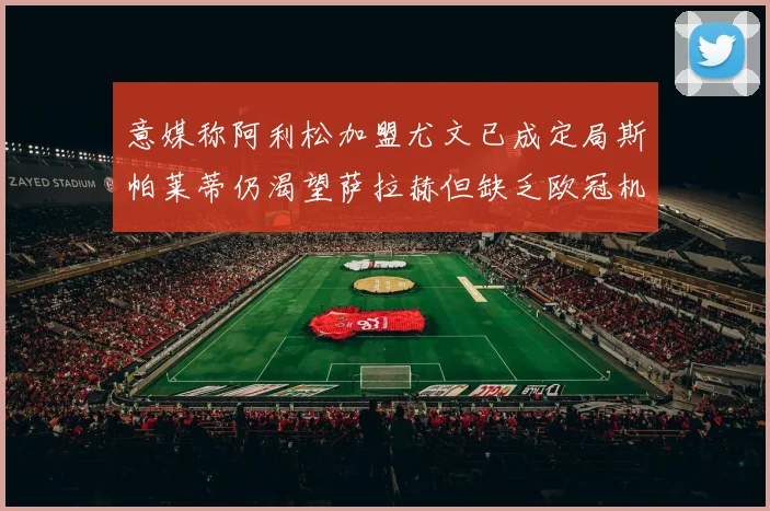 意媒称阿利松加盟尤文已成定局斯帕莱蒂仍渴望萨拉赫但缺乏欧冠机会