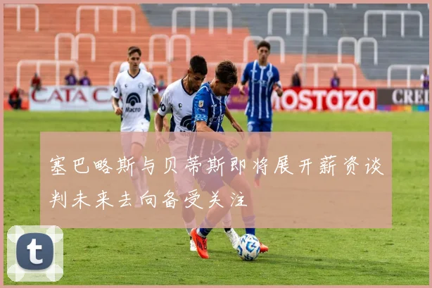 塞巴略斯与贝蒂斯即将展开薪资谈判未来去向备受关注