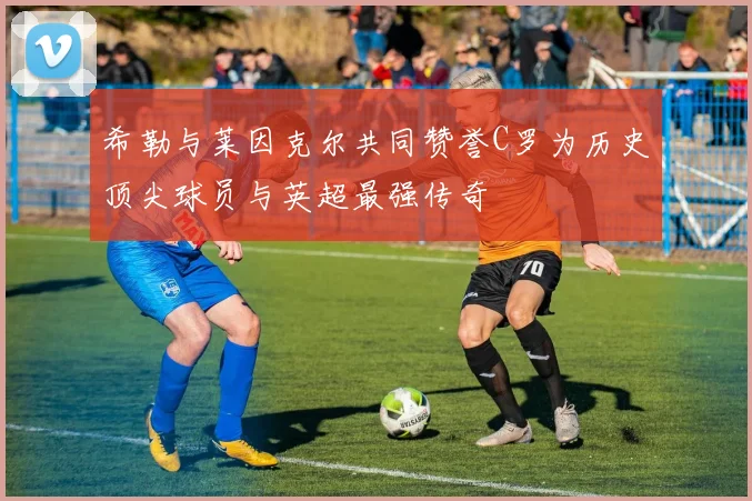 希勒与莱因克尔共同赞誉C罗为历史顶尖球员与英超最强传奇