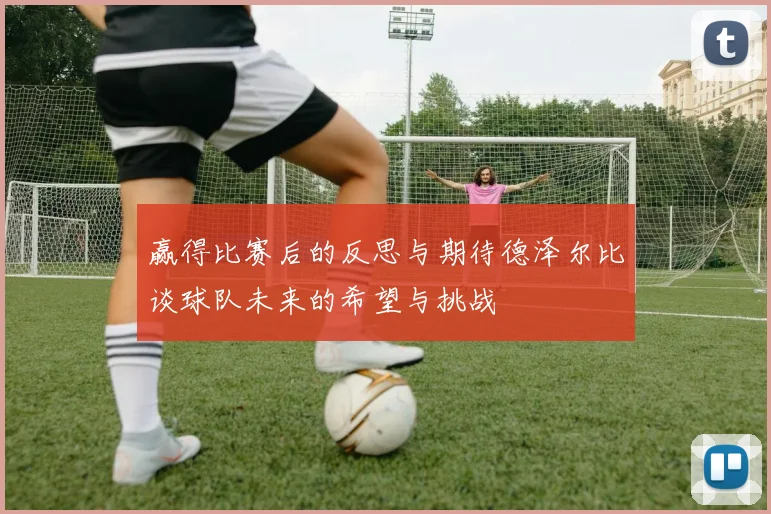 赢得比赛后的反思与期待德泽尔比谈球队未来的希望与挑战